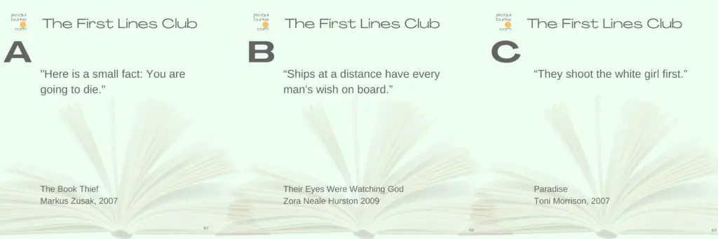 First Lines Club Week 5 Line Choices "Here is a small fact: You are going to die." The Book Thief Markus Zusak 2007 Ships at a distance have every man's wish on board. Their Eyes Were Watching God Zora Neale Hurston 2009 They shoot the white girl first. Paradise Toni Morrison 2007