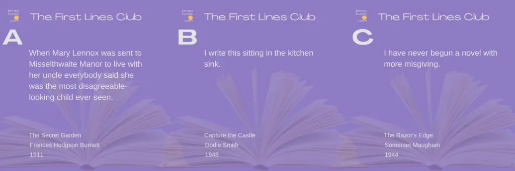 "The image displays three quotes from books, each labeled A, B, and C under the heading 'The First Lines Club'. A: 'When Mary Lennox was sent to Misselthwaite Manor to live with her uncle everybody said she was the most disagreeable-looking child ever seen.' - The Secret Garden by Frances Hodgson Burnett, 1911. B: 'I write this sitting in the kitchen sink.' - I Capture the Castle by Dodie Smith, 1948. C: 'I have never begun a novel with more misgiving.' - The Razor's Edge by Somerset Maugham, 1944.